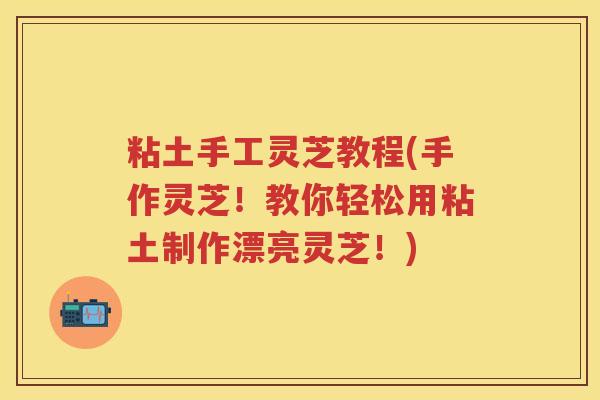 粘土手工灵芝教程(手作灵芝！教你轻松用粘土制作漂亮灵芝！)