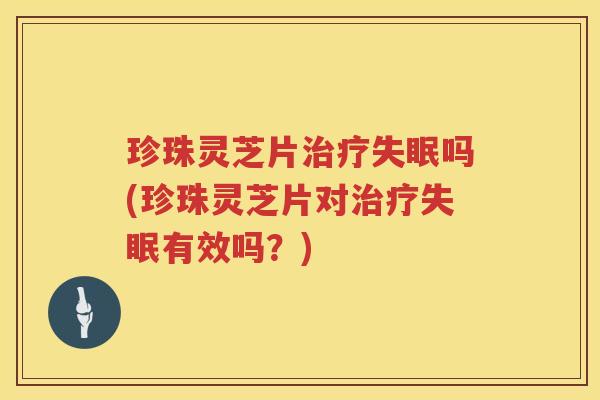 珍珠灵芝片治疗失眠吗(珍珠灵芝片对治疗失眠有效吗？)