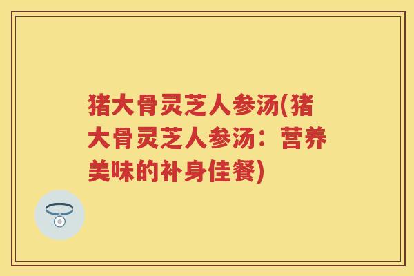 猪大骨灵芝人参汤(猪大骨灵芝人参汤：营养美味的补身佳餐)
