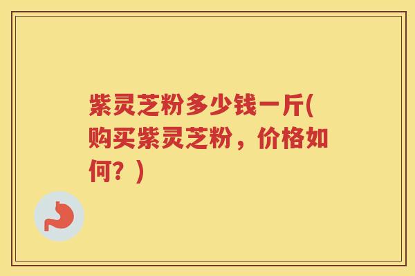 紫灵芝粉多少钱一斤(购买紫灵芝粉，价格如何？)
