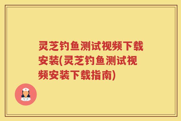灵芝钓鱼测试视频下载安装(灵芝钓鱼测试视频安装下载指南)