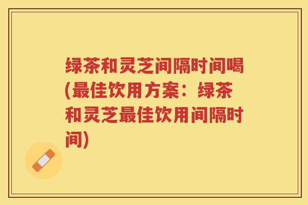 绿茶和灵芝间隔时间喝(佳饮用方案:绿茶和灵芝佳饮用间隔时间) 绿茶和灵芝间隔时间喝(佳饮用方案:绿茶和灵芝佳饮用间隔时间)
