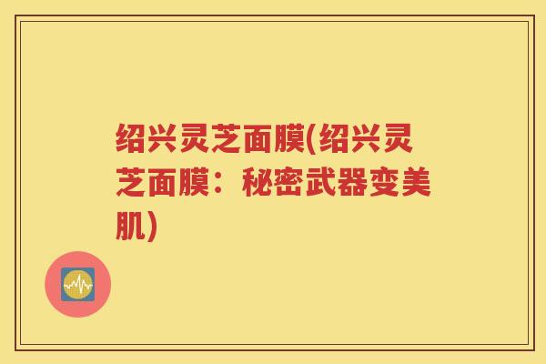 绍兴灵芝面膜(绍兴灵芝面膜：秘密武器变美肌)