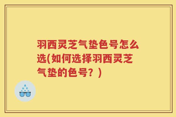 羽西灵芝气垫色号怎么选(如何选择羽西灵芝气垫的色号？)