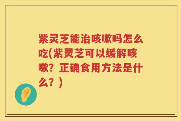 紫灵芝能治咳嗽吗怎么吃(紫灵芝可以缓解咳嗽？正确食用方法是什么？)