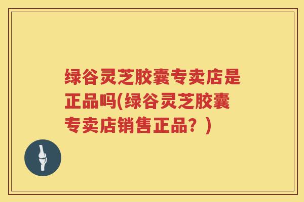 绿谷灵芝胶囊专卖店是正品吗(绿谷灵芝胶囊专卖店销售正品？)