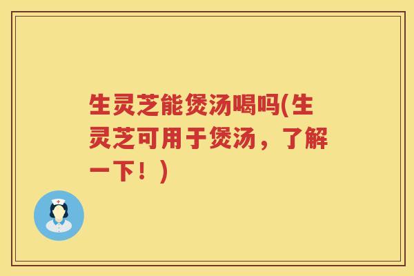 生灵芝能煲汤喝吗(生灵芝可用于煲汤，了解一下！)