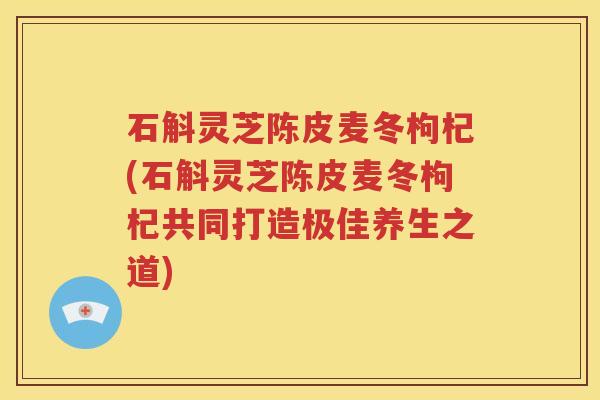 石斛灵芝陈皮麦冬枸杞(石斛灵芝陈皮麦冬枸杞共同打造极佳养生之道)