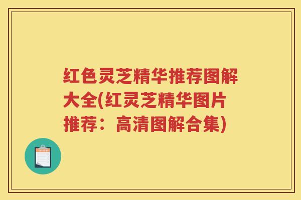 红色灵芝精华推荐图解大全(红灵芝精华图片推荐：高清图解合集)