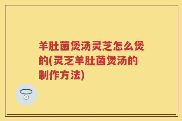 羊肚菌煲汤灵芝怎么煲的(灵芝羊肚菌煲汤的制作方法)