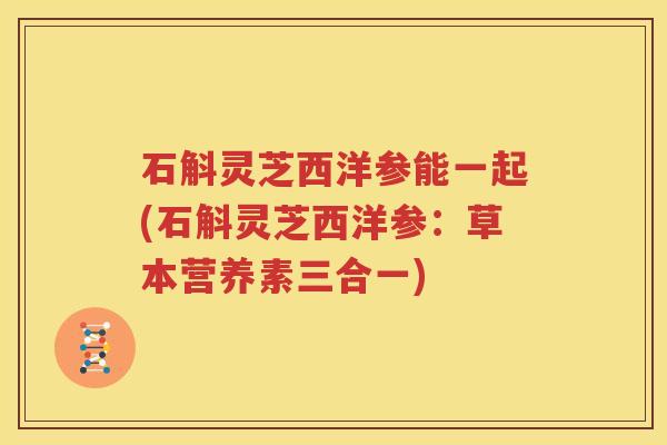 石斛灵芝西洋参能一起(石斛灵芝西洋参：草本营养素三合一)