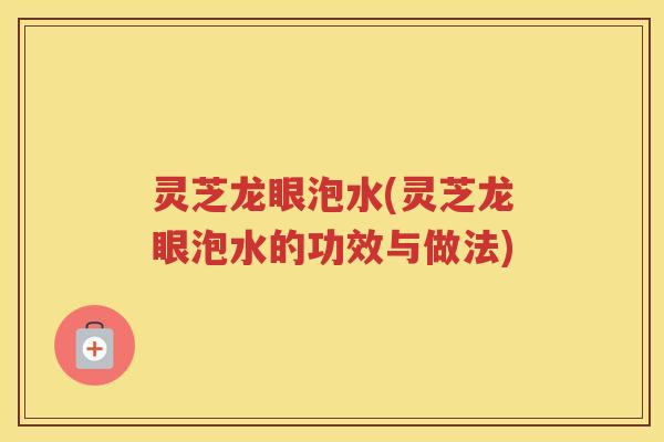 灵芝龙眼泡水(灵芝龙眼泡水的功效与做法)