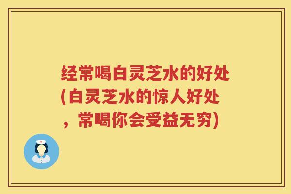 经常喝白灵芝水的好处(白灵芝水的惊人好处,常喝你会受益无穷)