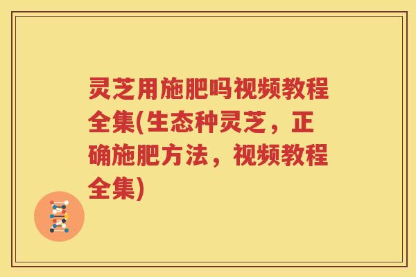 灵芝用施肥吗视频教程全集(生态种灵芝，正确施肥方法，视频教程全集)