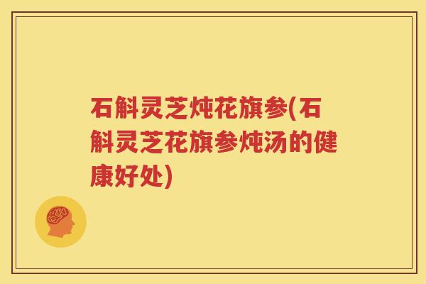 石斛灵芝炖花旗参(石斛灵芝花旗参炖汤的健康好处) 石斛灵芝炖花旗参(石斛灵芝花旗参炖汤的健康好处)