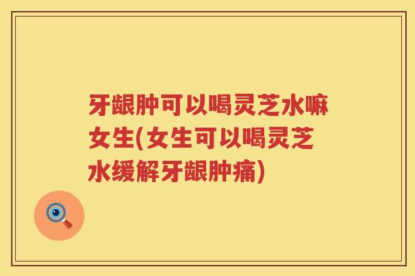 牙龈肿可以喝灵芝水嘛女生(女生可以喝灵芝水缓解牙龈肿痛) 牙龈肿可以喝灵芝水嘛女生(女生可以喝灵芝水缓解牙龈肿痛)