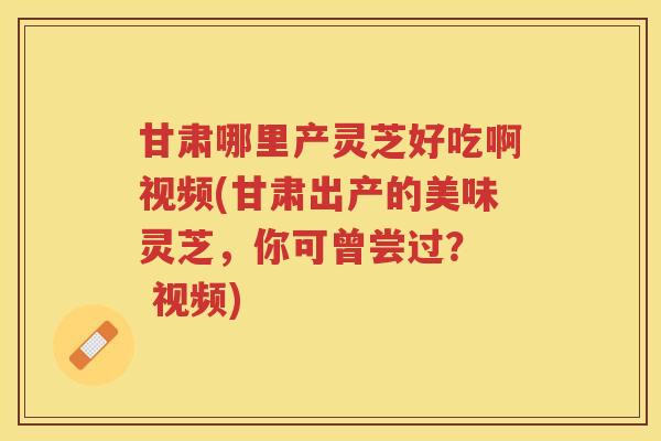 甘肃哪里产灵芝好吃啊视频(甘肃出产的美味灵芝，你可曾尝过？  视频)