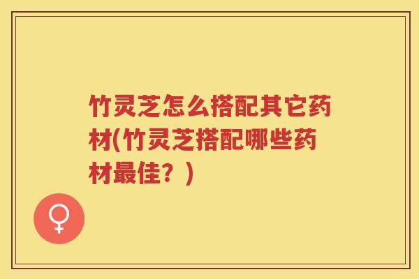 竹灵芝怎么搭配其它药材(竹灵芝搭配哪些药材最佳？)