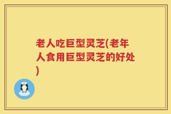 老人吃巨型灵芝(老年人食用巨型灵芝的好处)