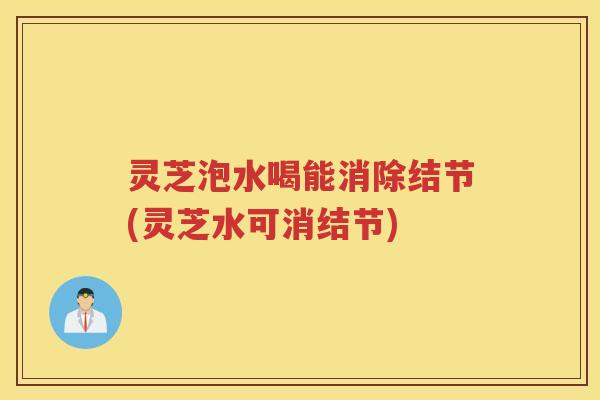灵芝泡水喝能消除结节(灵芝水可消结节)