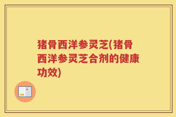 猪骨西洋参灵芝(猪骨西洋参灵芝合剂的健康功效)