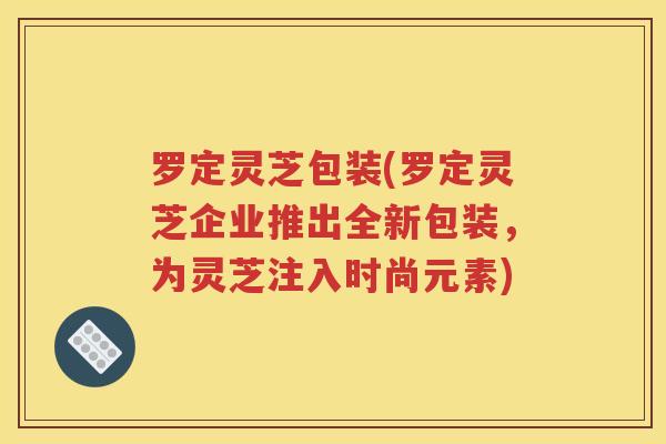 罗定灵芝包装(罗定灵芝企业推出全新包装，为灵芝注入时尚元素)