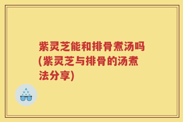 紫灵芝能和排骨煮汤吗(紫灵芝与排骨的汤煮法分享)