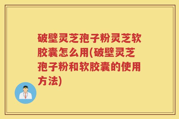 破壁灵芝孢子粉灵芝软胶囊怎么用(破壁灵芝孢子粉和软胶囊的使用方法)