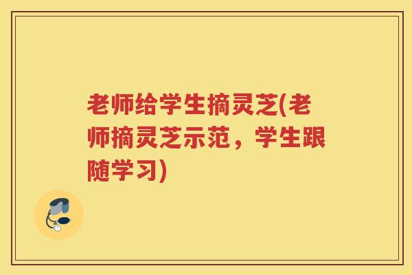老师给学生摘灵芝(老师摘灵芝示范,学生跟随学习) 老师给学生摘灵芝(老师摘灵芝示范,学生跟随学习)