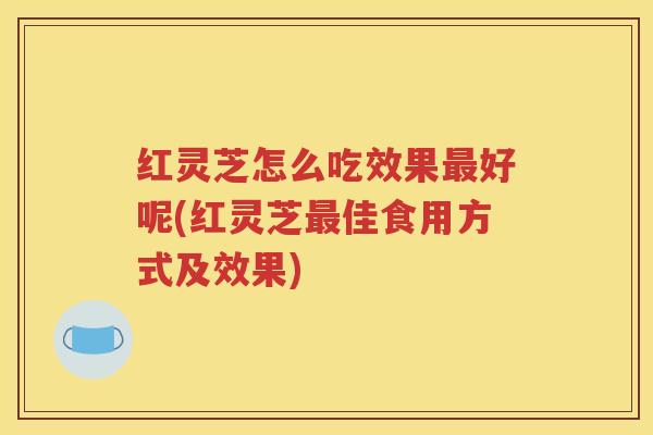 红灵芝怎么吃效果最好呢(红灵芝最佳食用方式及效果)