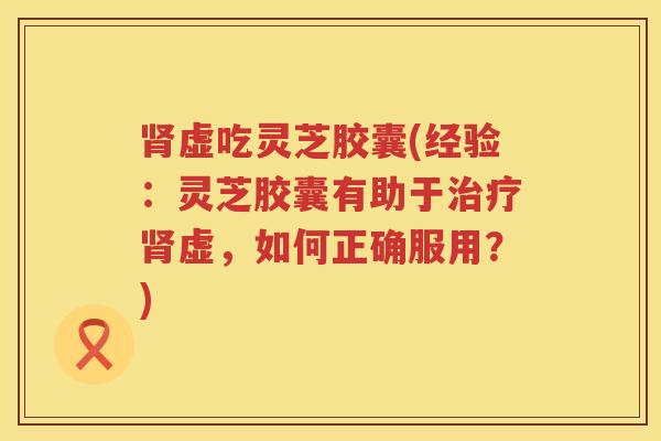 肾虚吃灵芝胶囊(经验：灵芝胶囊有助于治疗肾虚，如何正确服用？)