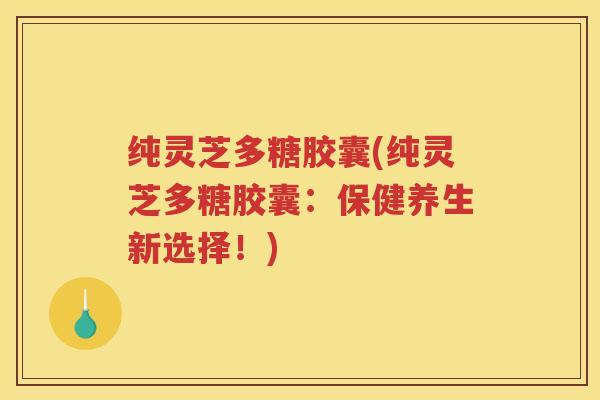 纯灵芝多糖胶囊(纯灵芝多糖胶囊：保健养生新选择！)