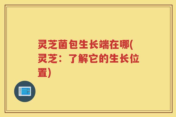 灵芝菌包生长端在哪(灵芝：了解它的生长位置)