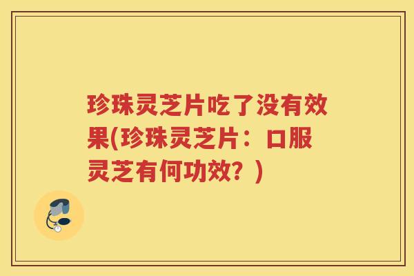 珍珠灵芝片吃了没有效果(珍珠灵芝片：口服灵芝有何功效？)