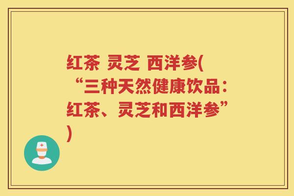 红茶 灵芝 西洋参(“三种天然健康饮品：红茶、灵芝和西洋参”)