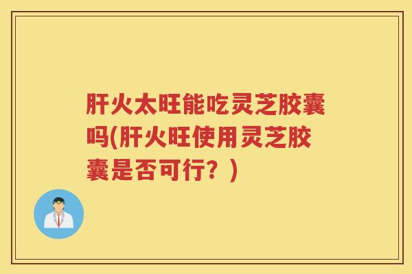 肝火太旺能吃灵芝胶囊吗(肝火旺使用灵芝胶囊是否可行？)