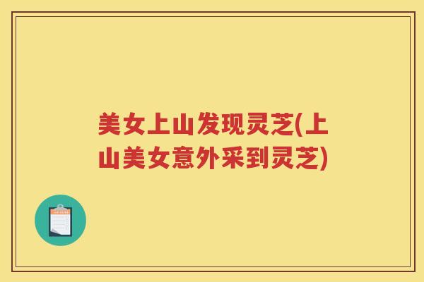 美女上山发现灵芝(上山美女意外采到灵芝)