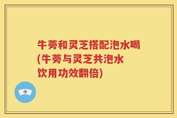 牛蒡和灵芝搭配泡水喝(牛蒡与灵芝共泡水 饮用功效翻倍)
