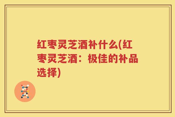 红枣灵芝酒补什么(红枣灵芝酒：极佳的补品选择)