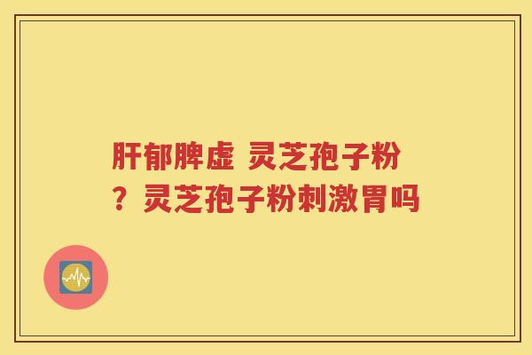 肝郁脾虚 灵芝孢子粉？灵芝孢子粉刺激胃吗