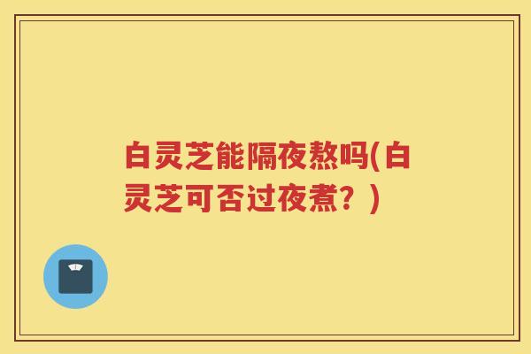 白灵芝能隔夜熬吗(白灵芝可否过夜煮?) 白灵芝能隔夜熬吗(白灵芝可否过夜煮?)