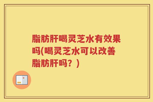 脂肪肝喝灵芝水有效果吗(喝灵芝水可以改善脂肪肝吗？)
