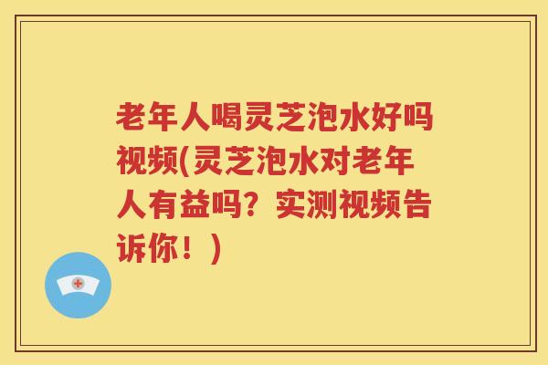 老年人喝灵芝泡水好吗视频(灵芝泡水对老年人有益吗？实测视频告诉你！)
