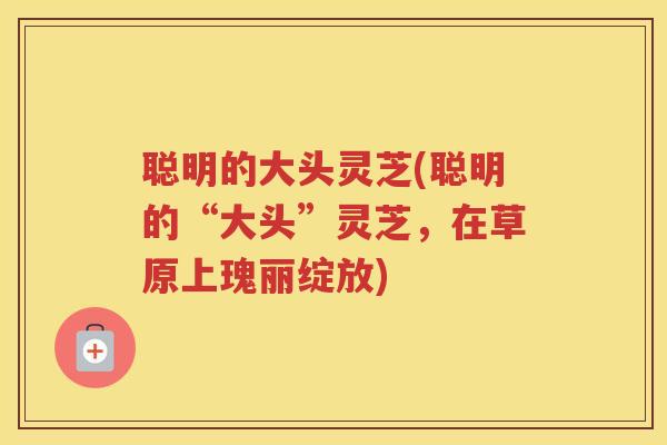 聪明的大头灵芝(聪明的“大头”灵芝，在草原上瑰丽绽放)