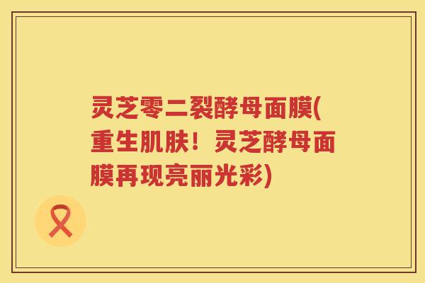 灵芝零二裂酵母面膜(重生肌肤！灵芝酵母面膜再现亮丽光彩)