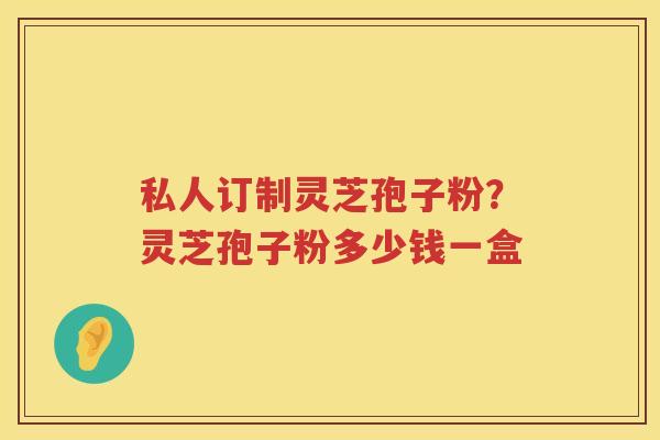 私人订制灵芝孢子粉？灵芝孢子粉多少钱一盒