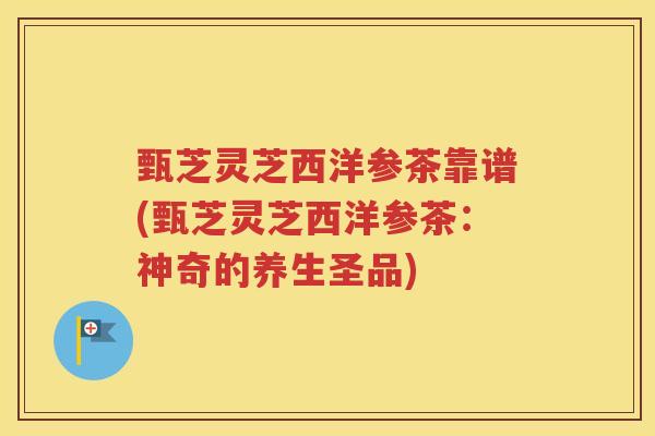 甄芝灵芝西洋参茶靠谱(甄芝灵芝西洋参茶：神奇的养生圣品)