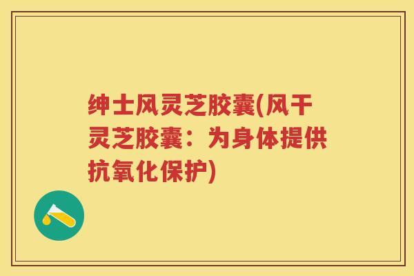 绅士风灵芝胶囊(风干灵芝胶囊：为身体提供抗氧化保护)