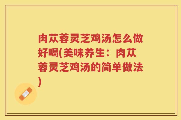 肉苁蓉灵芝鸡汤怎么做好喝(美味养生：肉苁蓉灵芝鸡汤的简单做法)