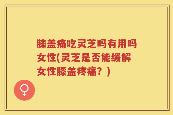 膝盖痛吃灵芝吗有用吗女性(灵芝是否能缓解女性膝盖疼痛？)